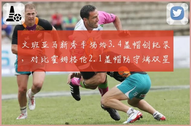 文班亚马新秀季场均3.4盖帽创纪录，对比霍姆格伦2.1盖帽防守端双星闪耀