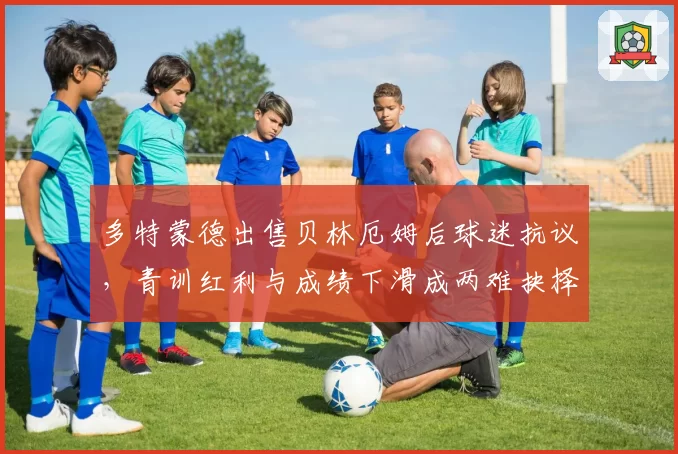 多特蒙德出售贝林厄姆后球迷抗议，青训红利与成绩下滑成两难抉择