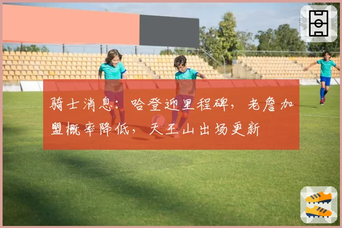 骑士消息：哈登迎里程碑，老詹加盟概率降低，天王山出场更新