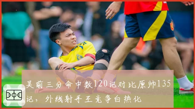 吴前三分命中数120记对比原帅135记，外线射手王竞争白热化