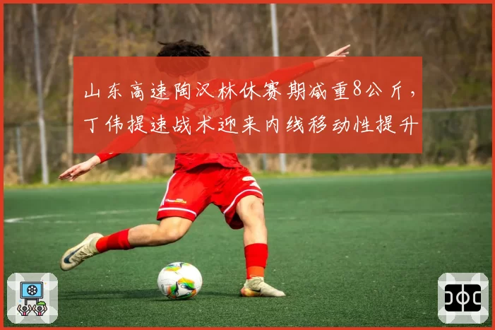 山东高速陶汉林休赛期减重8公斤，丁伟提速战术迎来内线移动性提升